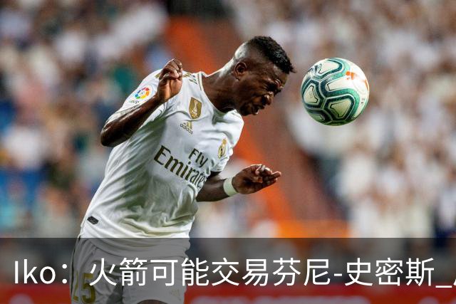 Iko：火箭可能交易芬尼-史密斯 后者在联盟中引起了相当多的兴趣